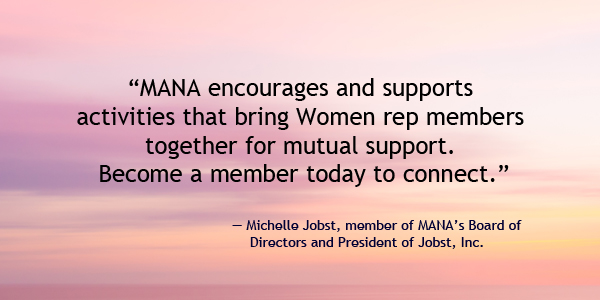 MANA encourages and supports  activities that bring Women rep members  together for mutual support.  Become a member today to connect.  — Michelle Jobst, member of MANA’s Board of Directors and President of Jobst, Inc.